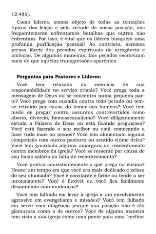 12:48b).
   Como líderes, somos objeto de todas as tentações
típicas dos leigos e pela virtude de nossa posição, nós
frequentemente enfrentamos batalhas que outros não
enfrentam. Por isso, é vital que os líderes busquem uma
profunda purificação pessoal! Ao contrário, seremos
presas fáceis dos pecados espirituais da arrogância e
ambição. De algumas maneiras, tais pecados escravizam
mais do que aquelas transgressões aparentes.


  Perguntas para Pastores e Líderes:
   Você    tem    relaxado     no   exercício de    sua
responsabilidade no serviço cristão? Você prega toda a
mensagem de Deus ou se concentra numa pequena par-
te? Você prega com ousadia contra todo pecado ou tem-
se retraído por causa do temor aos homens? Você tem
medo de pregar contra assuntos controvertidos como
aborto, divórcio, homossexualismo? Você diligentemente
estuda a Palavra de Deus ou está ficando preguiçoso?
Você está fazendo o seu melhor ou está começando a
fazer tudo mais ou menos? Você tem alimentado alguma
competição com outros pastores ou sentido ciúme deles?
Você tem guardado alguma amargura ou ressentimento
contra membros da igreja? Você se ressente por causa de
seu baixo salário ou falta de reconhecimento?
  Você pratica consistentemente o que prega ou ensina?
Houve um tempo em que você era mais dedicado e zeloso
do seu chamado? Você é constante e firme ou tende a ser
inconsistente? Você é flexível ou você fica facilmente
desanimado com mudanças?
  Você tem falhado em levar a igreja a um envolvimento
agressivo em evangelismo e missões? Você tem falhado
em servir com diligência porque sua posição não é tão
glamurosa como a de outros? Você de alguma maneira
tem visto a sua igreja como uma ponte para uma "melhor
 