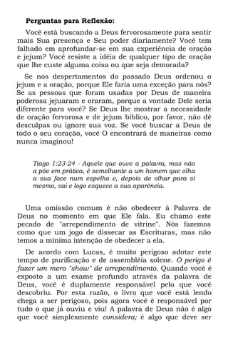 Perguntas para Reflexão:
   Você está buscando a Deus fervorosamente para sentir
mais Sua presença e Seu poder diariamente? Você tem
falhado em aprofundar-se em sua experiência de oração
e jejum? Você resiste a idéia de qualquer tipo de oração
que lhe custe alguma coisa ou que seja demorada?
   Se nos despertamentos do passado Deus ordenou o
jejum e a oração, porque Ele faria uma exceção para nós?
Se as pessoas que foram usadas por Deus de maneira
poderosa jejuaram e oraram, porque a vontade Dele seria
diferente para você? Se Deus lhe mostrar a necessidade
de oração fervorosa e de jejum bíblico, por favor, não dê
desculpas ou ignore sua voz. Se você buscar a Deus de
todo o seu coração, você O encontrará de maneiras como
nunca imaginou!


    Tiago 1:23-24 - Aquele que ouve a palavra, mas não
    a põe em prática, é semelhante a um homem que olha
    a sua face num espelho e, depois de olhar para si
    mesmo, sai e logo esquece a sua aparência.


  Uma omissão comum é não obedecer à Palavra de
Deus no momento em que Ele fala. Eu chamo este
pecado de "arrependimento de vitrine". Nós fazemos
como que um jogo de dissecar as Escrituras, mas não
temos a mínima intenção de obedecer a ela.
  De acordo com Lucas, é muito perigoso adotar este
tempo de purificação e de assembléia solene. O perigo é
fazer um mero "show" de arrependimento. Quando você é
exposto a um exame profundo através da palavra de
Deus, você é duplamente responsável pelo que você
descobriu. Por esta razão, o livro que você está lendo
chega a ser perigoso, pois agora você é responsável por
tudo o que já ouviu e viu! A palavra de Deus não é algo
que você simplesmente considera; é algo que deve ser
 