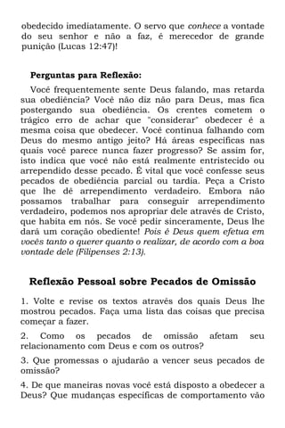 obedecido imediatamente. O servo que conhece a vontade
do seu senhor e não a faz, é merecedor de grande
punição (Lucas 12:47)!


  Perguntas para Reflexão:
   Você frequentemente sente Deus falando, mas retarda
sua obediência? Você não diz não para Deus, mas fica
postergando sua obediência. Os crentes cometem o
trágico erro de achar que "considerar" obedecer é a
mesma coisa que obedecer. Você continua falhando com
Deus do mesmo antigo jeito? Há áreas específicas nas
quais você parece nunca fazer progresso? Se assim for,
isto indica que você não está realmente entristecido ou
arrependido desse pecado. É vital que você confesse seus
pecados de obediência parcial ou tardia. Peça a Cristo
que lhe dê arrependimento verdadeiro. Embora não
possamos trabalhar para conseguir arrependimento
verdadeiro, podemos nos apropriar dele através de Cristo,
que habita em nós. Se você pedir sinceramente, Deus lhe
dará um coração obediente! Pois é Deus quem efetua em
vocês tanto o querer quanto o realizar, de acordo com a boa
vontade dele (Filipenses 2:13).


  Reflexão Pessoal sobre Pecados de Omissão
1. Volte e revise os textos através dos quais Deus lhe
mostrou pecados. Faça uma lista das coisas que precisa
começar a fazer.
2. Como os pecados de omissão afetam                   seu
relacionamento com Deus e com os outros?
3. Que promessas o ajudarão a vencer seus pecados de
omissão?
4. De que maneiras novas você está disposto a obedecer a
Deus? Que mudanças específicas de comportamento vão
 