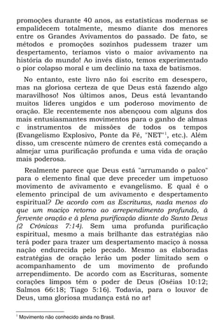 promoções durante 40 anos, as estatísticas modernas se
empalidecem totalmente, mesmo diante dos menores
entre os Grandes Avivamentos do passado. De fato, se
métodos e promoções sozinhos pudessem trazer um
despertamento, teríamos visto o maior avivamento na
história do mundo! Ao invés disto, temos experimentado
o pior colapso moral e um declínio na taxa de batismos.
  No entanto, este livro não foi escrito em desespero,
mas na gloriosa certeza de que Deus está fazendo algo
maravilhoso! Nos últimos anos, Deus está levantando
muitos líderes ungidos e um poderoso movimento de
oração. Ele recentemente nos abençoou com alguns dos
mais entusiasmantes movimentos para o ganho de almas
c instrumentos de missões de todos os tempos
(Evangelismo Explosivo, Ponte da Fé, "NET"1, etc.). Além
disso, um crescente número de crentes está começando a
almejar uma purificação profunda e uma vida de oração
mais poderosa.
   Realmente parece que Deus está "arrumando o palco"
para o elemento final que deve preceder um impetuoso
movimento de avivamento e evangelismo. E qual é o
elemento principal de um avivamento e despertamento
espiritual? De acordo com as Escrituras, nada menos do
que um maciço retorno ao arrependimento profundo, à
fervente oração e à plena purificação diante do Santo Deus
(2 Crônicas 7:14). Sem uma profunda purificação
espiritual, mesmo a mais brilhante das estratégias não
terá poder para trazer um despertamento maciço à nossa
nação endurecida pelo pecado. Mesmo as elaboradas
estratégias de oração lerão um poder limitado sem o
acompanhamento de um movimento de profundo
arrependimento. De acordo com as Escrituras, somente
corações limpos têm o poder de Deus (Oséias 10:12;
Salmos 66:18; Tiago 5:16). Todavia, para o louvor de
Deus, uma gloriosa mudança está no ar!

1
    Movimento não conhecido ainda no Brasil.
 