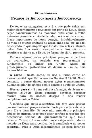 SÉTIMA CATEGORIA
   PECADOS    DE   AUTOCONTROLE    E    AUTOCONFIANÇA

  De todas as categorias, esta é a que pode exigir um
maior discernimento e revelação por parte de Deus. Nesta
seção consideraremos as maneiras sutis como a velha
natureza permanece não detectada, porém muito viva em
áreas importantes do nosso coração. Indubitavelmente,
na vida de muitos cristãos há áreas onde seu "eu" não foi
crucificado, o que impede que Cristo flua neles e através
deles. Esta é a razão principal de muitos não con-
seguirem a vitória que Deus, de forma tão clara, promete.
  Embora alguns destes princípios pareçam superiores
ou avançados, na verdade eles representam o
fundamento     do  andar   em    Cristo. Antes    de
prosseguirmos, gostaríamos de definir o uso de dois
termos básicos.
  A carne - Nesta seção, eu uso o termo carne no
mesmo sentido que Paulo usa em Gálatas 5:17-20. Neste
contexto, a carne denota nossas ações e pensamentos
humanos quando agimos sem o controle direto de Cristo.
  Morrer para si - Eu me refiro à afirmação de Jesus em
Mateus 16:24-25. Neste contexto, devemos escolher
morrer para os nossos desejos e nos render
completamente a Cristo.
  À medida que Deus o santifica, Ele fará você passar
por um Processo progressivo de morte para o eu e de vida
com Ele e para Ele. Se você não entendeu o princípio
bíblico de entrega, você pode estar confuso a respeito dos
necessários tempos de quebrantamento que Deus
permite. Talvez até sem saber, você esteja resistindo ao
método de Deus para conduzi-lo à santidade e ao poder
espiritual. Peça a Deus discernimento ao considerar os
 