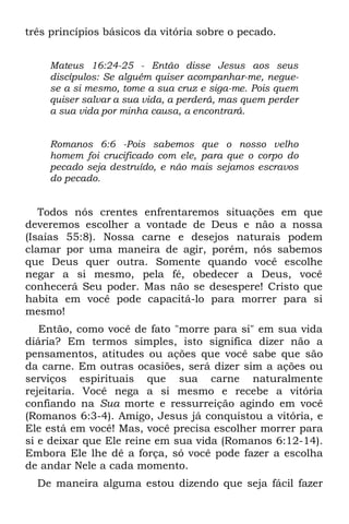 três princípios básicos da vitória sobre o pecado.


    Mateus 16:24-25 - Então disse Jesus aos seus
    discípulos: Se alguém quiser acompanhar-me, negue-
    se a si mesmo, tome a sua cruz e siga-me. Pois quem
    quiser salvar a sua vida, a perderá, mas quem perder
    a sua vida por minha causa, a encontrará.


    Romanos 6:6 -Pois sabemos que o nosso velho
    homem foi crucificado com ele, para que o corpo do
    pecado seja destruído, e não mais sejamos escravos
    do pecado.


   Todos nós crentes enfrentaremos situações em que
deveremos escolher a vontade de Deus e não a nossa
(Isaías 55:8). Nossa carne e desejos naturais podem
clamar por uma maneira de agir, porém, nós sabemos
que Deus quer outra. Somente quando você escolhe
negar a si mesmo, pela fé, obedecer a Deus, você
conhecerá Seu poder. Mas não se desespere! Cristo que
habita em você pode capacitá-lo para morrer para si
mesmo!
   Então, como você de fato "morre para si" em sua vida
diária? Em termos simples, isto significa dizer não a
pensamentos, atitudes ou ações que você sabe que são
da carne. Em outras ocasiões, será dizer sim a ações ou
serviços espirituais que sua carne naturalmente
rejeitaria. Você nega a si mesmo e recebe a vitória
confiando na Sua morte e ressurreição agindo em você
(Romanos 6:3-4). Amigo, Jesus já conquistou a vitória, e
Ele está em você! Mas, você precisa escolher morrer para
si e deixar que Ele reine em sua vida (Romanos 6:12-14).
Embora Ele lhe dê a força, só você pode fazer a escolha
de andar Nele a cada momento.
  De maneira alguma estou dizendo que seja fácil fazer
 