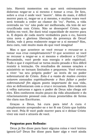 isto. Haverá momentos em que será extremamente
doloroso negar-se a si mesmo e tomar a cruz. De fato,
sobre a cruz é onde você "morre". Além do mais, é difícil
morrer para si, negar-se a si mesmo, e muitas vezes você
será tentado a ceder ao clamor do "eu". Porém, a vida
centrada no "eu" não pode ser melhorada, ela tem de ser
crucificada com Cristo. Não se desespere! Cristo, que
habita em você, lhe dará total capacidade de morrer para
si. E depois de cada morte verdadeira para o eu, haverá
uma nova e gloriosa liberação da presença de Deus!
Então, vale á pena realmente negar-se a si mesmo? Sim,
meu caro, vale muito mais do que você imagina!
   Mas o que acontece se você recuar e recusar-se a
tomar sua cruz completamente? O que acontece se você
se recusar a negar-se a si mesmo e obedecer a Cristo?
Resumindo, você perde sua energia e zelo espiritual.
Tudo o que é espiritual se torna muito pesado e fica difícil
resistir à tentação. Os resultados de nossas orações e
ministério se tornam limitados e pequenos. Você retorna
a viver "no seu próprio poder" ao invés de no poder
sobrenatural de Cristo. Esta é a razão de muitos crentes
estarem cansados espiritualmente e lhes faltar o poder
sobrenatural! fim algum ponto importante de sua vida,
eles se defrontaram com a cruz e recuaram. Eles cederam
à velha natureza e agora o poder de Deus não chega até
eles. Eles conhecem muito pouco da vida abundante e do
relacionamento pessoal com Jesus prometidos de forma
tão clara nas Escrituras.
   Graças a Deus, há cura para isto! A cura é
simplesmente arrepender-se e ter fé em Cristo que habita
em você. Pela fé você pode morrer para si e deixar Cristo
viver em você e através de você.


  Perguntas para Reflexão:
   Deus já lhe disse para fazer alguma coisa e você tentou
ignorá-Lo? Deus lhe disse para fazer algo e você ainda
 