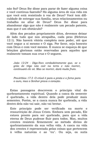 não fez? Deus lhe disse para parar de fazer alguma coisa
e você continua fazendo? Há alguma área de sua vida em
que você está resistindo à voz de Deus? Você tem difi-
culdade de entregar sua família, seus relacionamentos ou
trabalho no altar de Deus? Deus lhe disse para
abandonar algo que não é realmente um pecado patente,
mas que é um obstáculo?
  Além dos pecados propriamente ditos, devemos deixar
de lado tudo que nos atrapalha, cada peso (Hebreus
12:1). Não haverá vitória completa nem poder, até que
você negue a si mesmo e O siga. Por favor, seja honesto
com Deus e com você mesmo. E nunca se esqueça de que
bênçãos gloriosas estão reservadas para aqueles que
realmente tomam sua cruz e O seguem.


    João 12:24 - Digo-lhes verdadeiramente que, se o
    grão de trigo não cair na terra e não morrer,
    continuará ele só. Mas se morrer, dará muito fruto.


    Provérbios 17:3 -O crisol é para a prata e o forno para
    o ouro, mas o Senhor prova o coração.


  Estas passagens descrevem o princípio vital do
quebrantamento espiritual. Quando a casca da semente
é quebrada, a vida dentro dela pode produzir mais
sementes. Porém, se a casca nunca for quebrada, a vida
dentro dela não vai sair, não vai brotar.
  Este princípio pode ser verificado na morte e
  ressurreição de Jesus Cristo. Embora sem pecado, Ele
  estava pronto para ser quebrado, para que a vida
  eterna de Deus pudesse fluir para todos. Mas, muitos
  crentes resistem firmemente ao método divino de
  quebrantamento da sua velha vida. A casca na vida
  dos crentes é representada pelas coisas que pertencem
  à velha natureza e ao "eu". Ou seja, os sutis
 