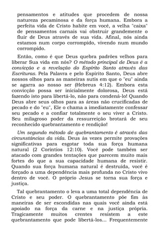 pensamentos e atitudes que procedem de nossa
  natureza pecaminosa e da força humana. Embora a
  perfeita vida de Cristo habite em você, a velha "caixa"
  de pensamentos carnais vai obstruir grandemente o
  fluir de Deus através de sua vida. Afinal, nós ainda
  estamos num corpo corrompido, vivendo num mundo
  corrompido.
   Então, como é que Deus quebra padrões velhos para
liberar Sua vida em nós? O método principal de Deus é a
convicção e a revelação do Espírito Santo através das
Escrituras. Pela Palavra e pelo Espírito Santo, Deus abre
nossos olhos para as maneiras sutis em que o "eu" ainda
se agarra ao nosso ser (Hebreus 4:12). Embora esta
convicção possa ser inicialmente dolorosa, Deus está
fazendo isto para libertá-lo, não para condená-lo! Quando
Deus abre seus olhos para as áreas não crucificadas de
pecado e do "eu", Ele o chama a imediatamente confessar
seu pecado e a confiar totalmente o seu viver a Cristo.
Seu milagroso poder da ressurreição brotará de seu
reconhecido quebrantamento e rendição!
   Um segundo método de quebrantamento é através das
circunstâncias da vida. Deus às vezes permite provações
significativas para esgotar toda sua força humana
natural (2 Coríntios 12:10). Você pode também ser
atacado com grandes tentações que parecem muito mais
fortes do que a sua capacidade humana de resistir.
Quando sua força humana natural é destruída, você é
forçado a uma dependência mais profunda no Cristo vivo
dentro de você. O próprio Jesus se torna sua força e
justiça.
  Tal quebrantamento o leva a uma total dependência de
Cristo e seu poder. O quebrantamento põe fim às
maneiras de ser escondidas nas quais você ainda está
apoiado na força da carne e na justiça própria.
Tragicamente   muitos    crentes   resistem   a   este
quebrantamento que pode libertá-los... Frequentemente
 