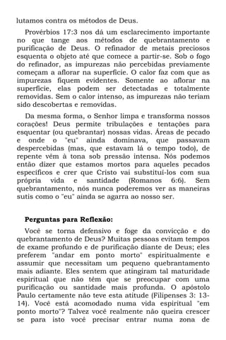 lutamos contra os métodos de Deus.
   Provérbios 17:3 nos dá um esclarecimento importante
no que tange aos métodos de quebrantamento e
purificação de Deus. O refinador de metais preciosos
esquenta o objeto até que comece a partir-se. Sob o fogo
do refinador, as impurezas não percebidas previamente
começam a aflorar na superfície. O calor faz com que as
impurezas fiquem evidentes. Somente ao aflorar na
superfície, elas podem ser detectadas e totalmente
removidas. Sem o calor intenso, as impurezas não teriam
sido descobertas e removidas.
  Da mesma forma, o Senhor limpa e transforma nossos
corações! Deus permite tribulações e tentações para
esquentar (ou quebrantar) nossas vidas. Áreas de pecado
e onde o "eu" ainda dominava, que passavam
despercebidas (mas, que estavam lá o tempo todo), de
repente vêm à tona sob pressão intensa. Nós podemos
então dizer que estamos mortos para aqueles pecados
específicos e crer que Cristo vai substituí-los com sua
própria vida e santidade (Romanos 6:6). Sem
quebrantamento, nós nunca poderemos ver as maneiras
sutis como o "eu" ainda se agarra ao nosso ser.


  Perguntas para Reflexão:
  Você se torna defensivo e foge da convicção e do
quebrantamento de Deus? Muitas pessoas evitam tempos
de exame profundo e de purificação diante de Deus; eles
preferem "andar em ponto morto" espiritualmente e
assumir que necessitam um pequeno quebrantamento
mais adiante. Eles sentem que atingiram tal maturidade
espiritual que não têm que se preocupar com uma
purificação ou santidade mais profunda. O apóstolo
Paulo certamente não teve esta atitude (Filipenses 3: 13-
14). Você está acomodado numa vida espiritual "em
ponto morto"? Talvez você realmente não queira crescer
se para isto você precisar entrar numa zona de
 