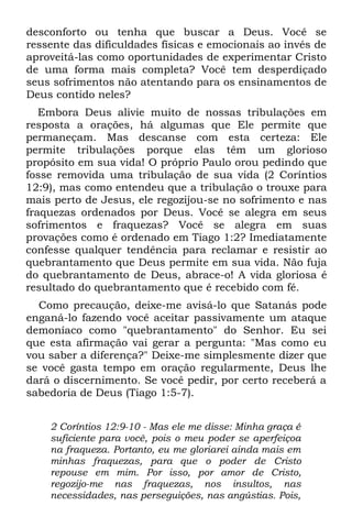 desconforto ou tenha que buscar a Deus. Você se
ressente das dificuldades físicas e emocionais ao invés de
aproveitá-las como oportunidades de experimentar Cristo
de uma forma mais completa? Você tem desperdiçado
seus sofrimentos não atentando para os ensinamentos de
Deus contido neles?
   Embora Deus alivie muito de nossas tribulações em
resposta a orações, há algumas que Ele permite que
permaneçam. Mas descanse com esta certeza: Ele
permite tribulações porque elas têm um glorioso
propósito em sua vida! O próprio Paulo orou pedindo que
fosse removida uma tribulação de sua vida (2 Coríntios
12:9), mas como entendeu que a tribulação o trouxe para
mais perto de Jesus, ele regozijou-se no sofrimento e nas
fraquezas ordenados por Deus. Você se alegra em seus
sofrimentos e fraquezas? Você se alegra em suas
provações como é ordenado em Tiago 1:2? Imediatamente
confesse qualquer tendência para reclamar e resistir ao
quebrantamento que Deus permite em sua vida. Não fuja
do quebrantamento de Deus, abrace-o! A vida gloriosa é
resultado do quebrantamento que é recebido com fé.
  Como precaução, deixe-me avisá-lo que Satanás pode
enganá-lo fazendo você aceitar passivamente um ataque
demoníaco como "quebrantamento" do Senhor. Eu sei
que esta afirmação vai gerar a pergunta: "Mas como eu
vou saber a diferença?" Deixe-me simplesmente dizer que
se você gasta tempo em oração regularmente, Deus lhe
dará o discernimento. Se você pedir, por certo receberá a
sabedoria de Deus (Tiago 1:5-7).


    2 Coríntios 12:9-10 - Mas ele me disse: Minha graça é
    suficiente para você, pois o meu poder se aperfeiçoa
    na fraqueza. Portanto, eu me gloriarei ainda mais em
    minhas fraquezas, para que o poder de Cristo
    repouse em mim. Por isso, por amor de Cristo,
    regozijo-me nas fraquezas, nos insultos, nas
    necessidades, nas perseguições, nas angústias. Pois,
 