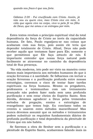 quando sou fraco é que sou forte.


     Gálatas 2:20 - Fui crucificado com Cristo. Assim, já
     não sou eu quem vive, mas Cristo vive em mim. A
     vida que agora vivo no corpo, vivo~a pela fé no filho
     de Deus, que me amou e se entregou por mim.


   Estes textos revelam o princípio espiritual vital da total
dependência da força de Cristo ao invés da capacidade
humana. De fato, Paulo regozijava-se nas coisas que
acabaram com sua força, pois assim ele teria que
depender totalmente de Cristo. Afinal, Deus não pode
receber aquilo que tentamos fazer para Ele; somente o
que permitimos que Ele faça através de nós. É
importante entender que nossa força natural pode
facilmente se atravessar no caminho da dependência
total de Sua presença.
  "Na vida moderna, isto pode ser visto na maneira como
damos mais importância aos métodos humanos do que à
oração fervorosa e à santidade. Se falharmos cm incluir a
oração fervorosa e a purificação profunda entre nossas
estratégias, corremos o risco de tentar fazer tarefas
espirituais na força humana. Mesmo os pregadores,
professores e testemunhas com um treinamento
avançado não podem fazer nada sem uma profunda
purificação e sem estar cheios do Espírito Santo. Sem
dúvida, devemos agradecer a Deus pelos tremendos
métodos de pregação, ensino e estratégias de
evangelismo que temos hoje. Eu conclamo todos os
crentes a usarem estes métodos maravilhosos! Mas
nunca devemos assumir que os métodos e treinamentos
podem substituir os requisitos fundamentais diários de
profunda purificação e total dependência da plenitude de
Cristo que em nós habita.
  Se fizermos a obra do Senhor sem a purificação e a
plenitude do Espírito Santo, acabaremos falando mais às
 