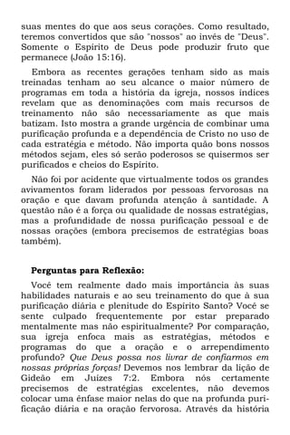 suas mentes do que aos seus corações. Como resultado,
teremos convertidos que são "nossos" ao invés de "Deus".
Somente o Espírito de Deus pode produzir fruto que
permanece (João 15:16).
   Embora as recentes gerações tenham sido as mais
treinadas tenham ao seu alcance o maior número de
programas em toda a história da igreja, nossos índices
revelam que as denominações com mais recursos de
treinamento não são necessariamente as que mais
batizam. Isto mostra a grande urgência de combinar uma
purificação profunda e a dependência de Cristo no uso de
cada estratégia e método. Não importa quão bons nossos
métodos sejam, eles só serão poderosos se quisermos ser
purificados e cheios do Espírito.
  Não foi por acidente que virtualmente todos os grandes
avivamentos foram liderados por pessoas fervorosas na
oração e que davam profunda atenção à santidade. A
questão não é a força ou qualidade de nossas estratégias,
mas a profundidade de nossa purificação pessoal e de
nossas orações (embora precisemos de estratégias boas
também).


  Perguntas para Reflexão:
   Você tem realmente dado mais importância às suas
habilidades naturais e ao seu treinamento do que à sua
purificação diária e plenitude do Espírito Santo? Você se
sente culpado frequentemente por estar preparado
mentalmente mas não espiritualmente? Por comparação,
sua igreja enfoca mais as estratégias, métodos e
programas do que a oração e o arrependimento
profundo? Que Deus possa nos livrar de confiarmos em
nossas próprias forças! Devemos nos lembrar da lição de
Gideão em Juízes 7:2. Embora nós certamente
precisemos de estratégias excelentes, não devemos
colocar uma ênfase maior nelas do que na profunda puri-
ficação diária e na oração fervorosa. Através da história
 