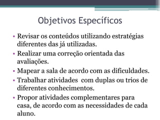 Objetivos Específicos
• Revisar os conteúdos utilizando estratégias
  diferentes das já utilizadas.
• Realizar uma correção orientada das
  avaliações.
• Mapear a sala de acordo com as dificuldades.
• Trabalhar atividades com duplas ou trios de
  diferentes conhecimentos.
• Propor atividades complementares para
  casa, de acordo com as necessidades de cada
  aluno.
 