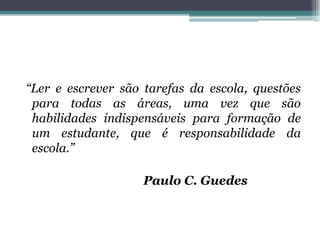 “Ler e escrever são tarefas da escola, questões
 para todas as áreas, uma vez que são
 habilidades indispensáveis para formação de
 um estudante, que é responsabilidade da
 escola.”

                    Paulo C. Guedes
 