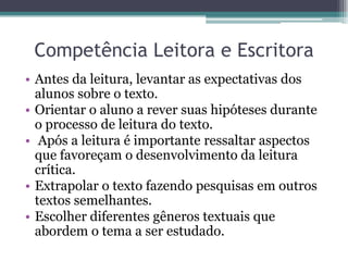 Competência Leitora e Escritora
• Antes da leitura, levantar as expectativas dos
  alunos sobre o texto.
• Orientar o aluno a rever suas hipóteses durante
  o processo de leitura do texto.
• Após a leitura é importante ressaltar aspectos
  que favoreçam o desenvolvimento da leitura
  crítica.
• Extrapolar o texto fazendo pesquisas em outros
  textos semelhantes.
• Escolher diferentes gêneros textuais que
  abordem o tema a ser estudado.
 