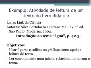 Exemplo: Atividade de leitura de um
       texto do livro didático
Livro: Link da Ciência
Autoras: Silva Bortolozzo e Suzana Maluhy. 1ª ed.
 São Paulo: Moderna, 2002.
      Introdução ao tema “água”, p. 42-3.

Objetivos:
- Usar figuras e saliências gráficas como apoio a
  leitura do texto.
- Ler corretamente uma tabela, relacionando-a com o
  texto.
 