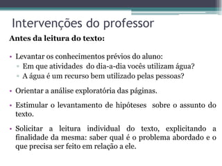 Intervenções do professor
Antes da leitura do texto:

• Levantar os conhecimentos prévios do aluno:
  ▫ Em que atividades do dia-a-dia vocês utilizam água?
  ▫ A água é um recurso bem utilizado pelas pessoas?

• Orientar a análise exploratória das páginas.
• Estimular o levantamento de hipóteses sobre o assunto do
  texto.
• Solicitar a leitura individual do texto, explicitando a
  finalidade da mesma: saber qual é o problema abordado e o
  que precisa ser feito em relação a ele.
 