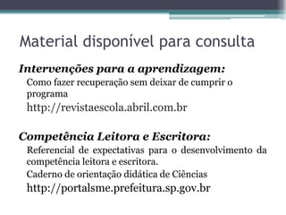 Material disponível para consulta
Intervenções para a aprendizagem:
 Como fazer recuperação sem deixar de cumprir o
 programa
 http://revistaescola.abril.com.br

Competência Leitora e Escritora:
 Referencial de expectativas para o desenvolvimento da
 competência leitora e escritora.
 Caderno de orientação didática de Ciências
 http://portalsme.prefeitura.sp.gov.br
 