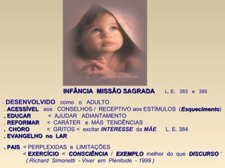 . DESENVOLVIDO como o ADULTO
. ACESSÍVELACESSÍVEL aos CONSELHOS / RECEPTIVO aos ESTÍMULOS (EsquecimentoEsquecimento)
. EDUCAR. EDUCAR < AJUDAR ADIANTAMENTO
. REFORMARREFORMAR < CARÁTER e MÁS TENDÊNCIAS
. CHORO. CHORO < GRITOS < excitar INTERESSE da MÃE L. E. 384
.. EVANGELHO no LAREVANGELHO no LAR
. PAIS. PAIS < PERPLEXIDAS e LIMITAÇÕES
< EXERCÍCIOEXERCÍCIO < CONSCIÊNCIACONSCIÊNCIA / EXEMPLOEXEMPLO melhor do que DISCURSODISCURSO ‘
( Richard Simonetti - Viver em Plenitude - 1999 )
INFÂNCIAINFÂNCIA MISSÃO SAGRADAMISSÃO SAGRADA L. E. 383 e 385
 