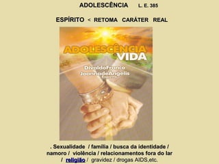 ADOLESCÊNCIAADOLESCÊNCIA L. E. 385L. E. 385
ESPÍRITOESPÍRITO << RETOMA CARÁTER REALRETOMA CARÁTER REAL
. Sexualidade / família / busca da identidade /. Sexualidade / família / busca da identidade /
namoro / violência / relacionamentos fora do larnamoro / violência / relacionamentos fora do lar
// religiãoreligião / gravidez / drogas AIDS,etc.gravidez / drogas AIDS,etc.
 