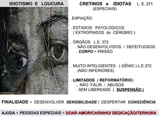 IDIOTISMO E LOUCURAIDIOTISMO E LOUCURA CRETINOS e IDIOTASCRETINOS e IDIOTAS L. E. 371L. E. 371
(ESPECIAIS)
. EXPIAÇÃO
. ESTADOS PATOLÓGICOS
( EXTROPIADOS do CÉREBRO )
. ÓRGÃOS L.E. 372
. NÃO DESENVOLVIDOS / DEFEITUOSOS
. CORPO < PRISÃO
. MUITO INTELIGENTES ( GÊNIO ) L.E.372
(NÃO INFERIORES)
. LIMITADOSLIMITADOS ( REFORMATÓRIO)
.. NÃO FALIR / ABUSOS
. SEM LIBERDADE ( SUSPENSÃO )SUSPENSÃO )
FINALIDADE < DESENVOLVER SENSIBILIDADE / DESPERTAR CONSCIÊNCIA
AJUDAAJUDA < PESSOAS ESPECIAIS < DOAR AMOR/CARINHO/ DEDICAÇÃO/TERNURADOAR AMOR/CARINHO/ DEDICAÇÃO/TERNURA
 