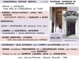 SOCIEDADE PARISIENSE DESOCIEDADE PARISIENSE DE
ESTUDOS ESPÍRITASESTUDOS ESPÍRITAS
1859 a 18601859 a 1860
. KARDEC. KARDEC ( REVISTA ESPÍRITA - JUNHO - 1860 )
. EVOCOUEVOCOU
. DEFICIENTE MENTAL < DURANTE o SONODURANTE o SONO
RESPOSTAS :RESPOSTAS :
.SONOSONO < DESPRENDE –SE (sente-se ’ livre’, ’céu’)
. LEMBRALEMBRA da EXISTÊNCIA ANTERIOREXISTÊNCIA ANTERIOR
(característica < graves deficiências mentais)
. DESDEDESDE a existênciaa existência PRECEDENTEPRECEDENTE até a ENCARNAÇÃO ATUALENCARNAÇÃO ATUAL, que fizestes
como ESPÍRITO?
‘Porque eu era um ESPÍRITO LEVIANOESPÍRITO LEVIANO, DEUS me APRISIONOU.
Livro : Viver em Plenitude - Richard Simonetti - 1999
. ACORDADO < VEJO, ENTENDO, mas o CORPO não ENTENDE, nem VÊ.
CONSCIÊNCIA ESTADO MENTAL L .E. 374
. PROVA e EXPIAÇÃO
. Pode NÃO ter CONSCIÊNCIA de TUDO
. JOVEM LIBERTINO / LEVIANOJOVEM LIBERTINO / LEVIANO
< 300 anos antes da entrevista com KARDEC
 
