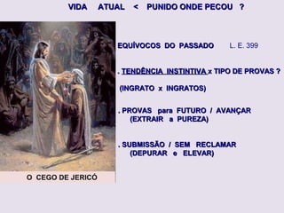 O CEGO DE JERICÓ
VIDA ATUAL < PUNIDO ONDE PECOU ?VIDA ATUAL < PUNIDO ONDE PECOU ?
. PROVAS para FUTURO / AVANÇAR. PROVAS para FUTURO / AVANÇAR
(EXTRAIR a PUREZA)(EXTRAIR a PUREZA)
. SUBMISSÃO / SEM RECLAMAR. SUBMISSÃO / SEM RECLAMAR
(DEPURAR e ELEVAR)(DEPURAR e ELEVAR)
EQUÍVOCOS DO PASSADOEQUÍVOCOS DO PASSADO L. E. 399
.. TENDÊNCIA INSTINTIVATENDÊNCIA INSTINTIVA x TIPO DE PROVAS ?x TIPO DE PROVAS ?
(INGRATO x INGRATOS)(INGRATO x INGRATOS)
 