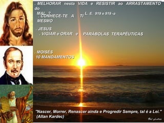 . MELHORAR nesta VIDA e RESISTIR ao ARRASTAMENTO. MELHORAR nesta VIDA e RESISTIR ao ARRASTAMENTO
dodo
MAL ? LMAL ? L. E. 919 e 919 -a. E. 919 e 919 -a
. CONHECE-TE A TI. CONHECE-TE A TI
MESMOMESMO
. JESUS. JESUS
. VIGIAR e ORAR e. VIGIAR e ORAR e PARÁBOLAS TERAPÊUTICASPARÁBOLAS TERAPÊUTICAS
. MOISÉS. MOISÉS
10 MANDAMENTOS10 MANDAMENTOS
''Nascer, Morrer, Renascer ainda e Progredir Sempre, tal é a Lei.''''Nascer, Morrer, Renascer ainda e Progredir Sempre, tal é a Lei.''
(Allan Kardec)(Allan Kardec)
 