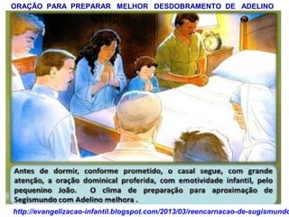 ORAÇÃO PARA PREPARAR MELHOR DESDOBRAMENTO DE ADELINO
http://evangelizacao-infantil.blogspot.com/2013/03/reencarnacao-de-sugismundo
 