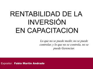 RENTABILIDAD DE LA
INVERSIÓN
EN CAPACITACION
Expositor: Fabio Martin Andrade
Lo que no se puede medir, no se puede
controlar, y lo que no se controla, no se
puede Gerenciar.
 