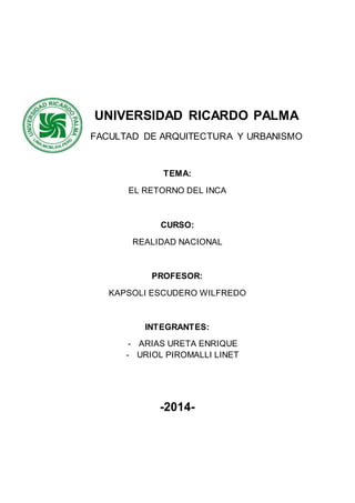 UNIVERSIDAD RICARDO PALMA 
FACULTAD DE ARQUITECTURA Y URBANISMO 
TEMA: 
EL RETORNO DEL INCA 
CURSO: 
REALIDAD NACIONAL 
PROFESOR: 
KAPSOLI ESCUDERO WILFREDO 
INTEGRANTES: 
- ARIAS URETA ENRIQUE 
- URIOL PIROMALLI LINET 
-2014- 
 