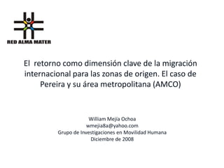 El retorno como dimensión clave de la migración
internacional para las zonas de origen. El caso de
     Pereira y su área metropolitana (AMCO)


                      William Mejía Ochoa
                     wmejia8a@yahoo.com
         Grupo de Investigaciones en Movilidad Humana
                      Diciembre de 2008
 