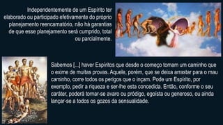Independentemente de um Espírito ter
elaborado ou participado efetivamente do próprio
planejamento reencarnatório, não há garantias
de que esse planejamento será cumprido, total
ou parcialmente.
Sabemos [...] haver Espíritos que desde o começo tomam um caminho que
o exime de muitas provas. Aquele, porém, que se deixa arrastar para o mau
caminho, corre todos os perigos que o inçam. Pode um Espírito, por
exemplo, pedir a riqueza e ser-lhe esta concedida. Então, conforme o seu
caráter, poderá tornar-se avaro ou pródigo, egoísta ou generoso, ou ainda
lançar-se a todos os gozos da sensualidade.
 