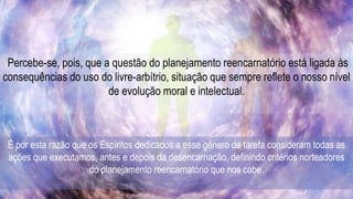 Percebe-se, pois, que a questão do planejamento reencarnatório está ligada às
consequências do uso do livre-arbítrio, situação que sempre reflete o nosso nível
de evolução moral e intelectual.
É por esta razão que os Espíritos dedicados a esse gênero de tarefa consideram todas as
ações que executamos, antes e depois da desencarnação, definindo critérios norteadores
do planejamento reencarnatório que nos cabe.
 