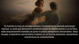 Os Espíritos no início do processo evolutivo, ou portadores de marcante perturbação
espiritual, ou ainda que demonstram persistente estado de rebeldia perante a Lei de Deus,
estão temporariamente impedidos de opinar no próprio planejamento reencarnatório. Nesta
situação, a experiência reencarnatória é tutelada por um Espírito esclarecido, apresentando
características de compulsoriedade.
 