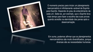 O momento preciso para iniciar um planejamento
reencarnatório é infinitamente variável de Espírito
para Espírito. Depende do grau de entendimento de
cada um. Sabe-se, por exemplo, que o Espírito leva
mais tempo para fazer a escolha das suas provas
quando acredita na eternidade das penas após a
desencarnação.
Em suma, podemos afirmar que os planejamentos
reencarnatórios são muito diversificados, porque
diversas são as necessidades humanas.
 