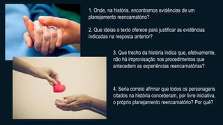 1. Onde, na história, encontramos evidências de um
planejamento reencarnatório?
2. Que ideias o texto oferece para justificar as evidências
indicadas na resposta anterior?
3. Que trecho da história indica que, efetivamente,
não há improvisação nos procedimentos que
antecedem as experiências reencarnatórias?
4. Seria correto afirmar que todos os personagens
citados na história conceberam, por livre iniciativa,
o próprio planejamento reencarnatório? Por quê?
 