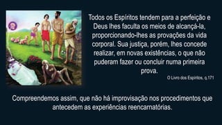 Todos os Espíritos tendem para a perfeição e
Deus lhes faculta os meios de alcançá-la,
proporcionando-lhes as provações da vida
corporal. Sua justiça, porém, lhes concede
realizar, em novas existências, o que não
puderam fazer ou concluir numa primeira
prova.
O Livro dos Espíritos, q.171
Compreendemos assim, que não há improvisação nos procedimentos que
antecedem as experiências reencarnatórias.
 