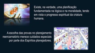 Existe, na verdade, uma planificação
fundamentada na lógica e na moralidade, tendo
em vista o progresso espiritual da criatura
humana.
A escolha das provas no planejamento
reencarnatório merece cuidados especiais
por parte dos Espíritos planejadores.
 