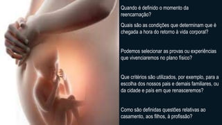 Quando é definido o momento da
reencarnação?
Quais são as condições que determinam que é
chegada a hora do retorno à vida corporal?
Podemos selecionar as provas ou experiências
que vivenciaremos no plano físico?
Que critérios são utilizados, por exemplo, para a
escolha dos nossos pais e demais familiares, ou
da cidade e país em que renasceremos?
Como são definidas questões relativas ao
casamento, aos filhos, à profissão?
 