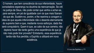 O homem, que tem consciência da sua inferioridade, haure
consoladora esperança na doutrina da reencarnação. Se crê
na justiça de Deus, não pode contar que venha a achar-se,
para sempre, em pé de igualdade com os que mais fizeram
do que ele. Sustém-no, porém, e lhe reanima a coragem a
ideia de que aquela inferioridade não o deserda eternamente
do supremo bem e que, mediante novos esforços, dado lhe
será conquistá-lo. Quem é que, ao cabo da sua carreira, não
deplora haver tão tarde ganho uma experiência de que já
não mais pode tirar proveito? Entretanto, essa experiência
tardia não fica perdida; o Espírito a utilizará em nova
existência.
O Livro dos Espíritos, q. 171
 