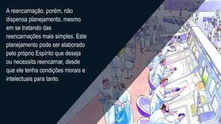 A reencarnação, porém, não
dispensa planejamento, mesmo
em se tratando das
reencarnações mais simples. Este
planejamento pode ser elaborado
pelo próprio Espírito que deseja
ou necessita reencarnar, desde
que ele tenha condições morais e
intelectuais para tanto.
 