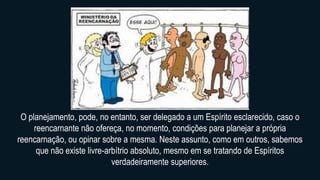 O planejamento, pode, no entanto, ser delegado a um Espírito esclarecido, caso o
reencarnante não ofereça, no momento, condições para planejar a própria
reencarnação, ou opinar sobre a mesma. Neste assunto, como em outros, sabemos
que não existe livre-arbítrio absoluto, mesmo em se tratando de Espíritos
verdadeiramente superiores.
 
