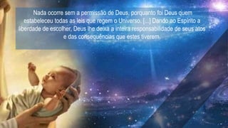 Nada ocorre sem a permissão de Deus, porquanto foi Deus quem
estabeleceu todas as leis que regem o Universo. [...] Dando ao Espírito a
liberdade de escolher, Deus lhe deixa a inteira responsabilidade de seus atos
e das consequências que estes tiverem.
 
