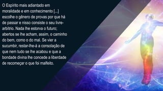 O Espírito mais adiantado em
moralidade e em conhecimento [...]
escolhe o gênero de provas por que há
de passar e nisso consiste o seu livre-
arbítrio. Nada lhe estorva o futuro;
abertos se lhe acham, assim, o caminho
do bem, como o do mal. Se vier a
sucumbir, restar-lhe-á a consolação de
que nem tudo se lhe acabou e que a
bondade divina lhe concede a liberdade
de recomeçar o que foi malfeito.
 