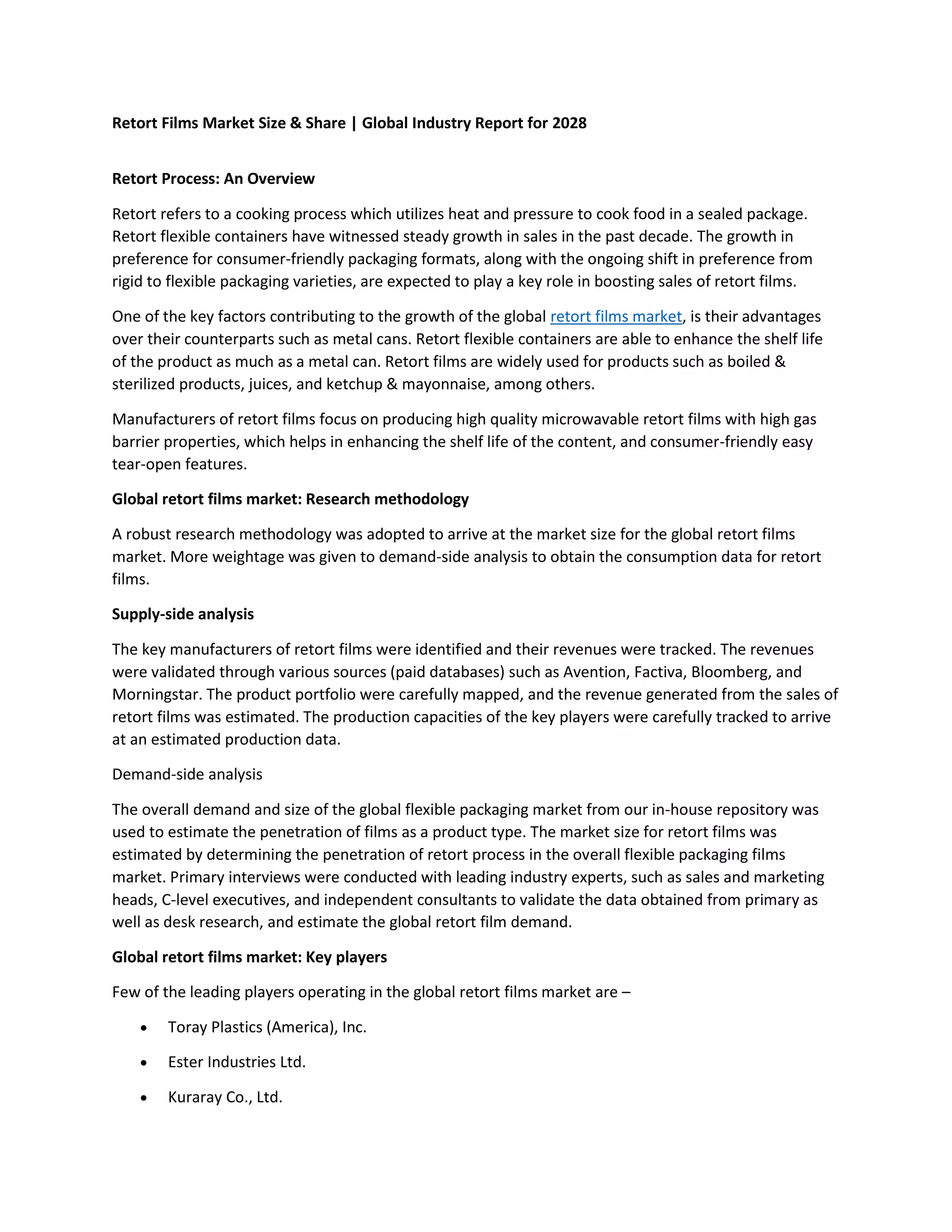 Retort Films Market Size & Share | Global Industry Report for 2028
Retort Process: An Overview
Retort refers to a cooking process which utilizes heat and pressure to cook food in a sealed package.
Retort flexible containers have witnessed steady growth in sales in the past decade. The growth in
preference for consumer-friendly packaging formats, along with the ongoing shift in preference from
rigid to flexible packaging varieties, are expected to play a key role in boosting sales of retort films.
One of the key factors contributing to the growth of the global retort films market, is their advantages
over their counterparts such as metal cans. Retort flexible containers are able to enhance the shelf life
of the product as much as a metal can. Retort films are widely used for products such as boiled &
sterilized products, juices, and ketchup & mayonnaise, among others.
Manufacturers of retort films focus on producing high quality microwavable retort films with high gas
barrier properties, which helps in enhancing the shelf life of the content, and consumer-friendly easy
tear-open features.
Global retort films market: Research methodology
A robust research methodology was adopted to arrive at the market size for the global retort films
market. More weightage was given to demand-side analysis to obtain the consumption data for retort
films.
Supply-side analysis
The key manufacturers of retort films were identified and their revenues were tracked. The revenues
were validated through various sources (paid databases) such as Avention, Factiva, Bloomberg, and
Morningstar. The product portfolio were carefully mapped, and the revenue generated from the sales of
retort films was estimated. The production capacities of the key players were carefully tracked to arrive
at an estimated production data.
Demand-side analysis
The overall demand and size of the global flexible packaging market from our in-house repository was
used to estimate the penetration of films as a product type. The market size for retort films was
estimated by determining the penetration of retort process in the overall flexible packaging films
market. Primary interviews were conducted with leading industry experts, such as sales and marketing
heads, C-level executives, and independent consultants to validate the data obtained from primary as
well as desk research, and estimate the global retort film demand.
Global retort films market: Key players
Few of the leading players operating in the global retort films market are –
 Toray Plastics (America), Inc.
 Ester Industries Ltd.
 Kuraray Co., Ltd.
 