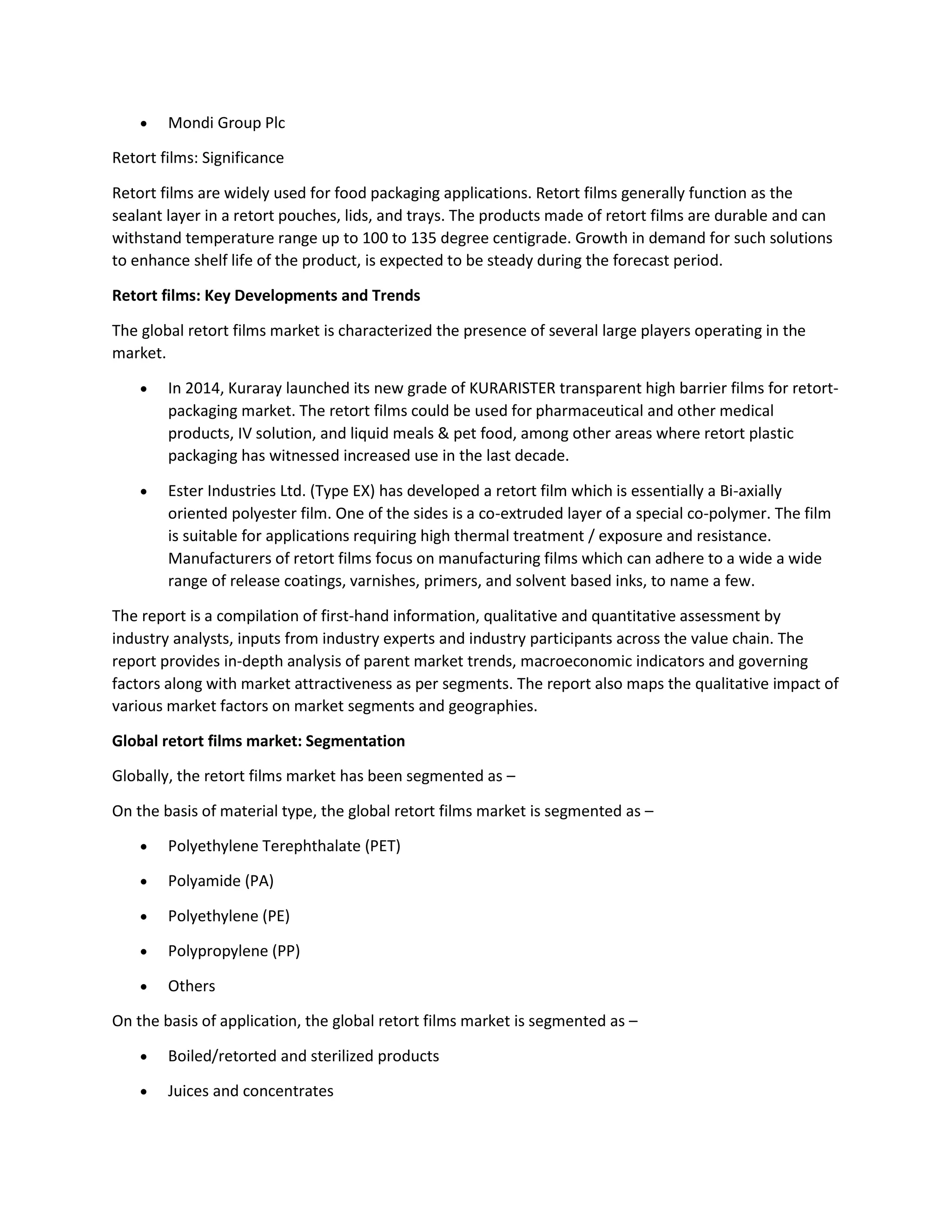  Mondi Group Plc
Retort films: Significance
Retort films are widely used for food packaging applications. Retort films generally function as the
sealant layer in a retort pouches, lids, and trays. The products made of retort films are durable and can
withstand temperature range up to 100 to 135 degree centigrade. Growth in demand for such solutions
to enhance shelf life of the product, is expected to be steady during the forecast period.
Retort films: Key Developments and Trends
The global retort films market is characterized the presence of several large players operating in the
market.
 In 2014, Kuraray launched its new grade of KURARISTER transparent high barrier films for retort-
packaging market. The retort films could be used for pharmaceutical and other medical
products, IV solution, and liquid meals & pet food, among other areas where retort plastic
packaging has witnessed increased use in the last decade.
 Ester Industries Ltd. (Type EX) has developed a retort film which is essentially a Bi-axially
oriented polyester film. One of the sides is a co-extruded layer of a special co-polymer. The film
is suitable for applications requiring high thermal treatment / exposure and resistance.
Manufacturers of retort films focus on manufacturing films which can adhere to a wide a wide
range of release coatings, varnishes, primers, and solvent based inks, to name a few.
The report is a compilation of first-hand information, qualitative and quantitative assessment by
industry analysts, inputs from industry experts and industry participants across the value chain. The
report provides in-depth analysis of parent market trends, macroeconomic indicators and governing
factors along with market attractiveness as per segments. The report also maps the qualitative impact of
various market factors on market segments and geographies.
Global retort films market: Segmentation
Globally, the retort films market has been segmented as –
On the basis of material type, the global retort films market is segmented as –
 Polyethylene Terephthalate (PET)
 Polyamide (PA)
 Polyethylene (PE)
 Polypropylene (PP)
 Others
On the basis of application, the global retort films market is segmented as –
 Boiled/retorted and sterilized products
 Juices and concentrates
 