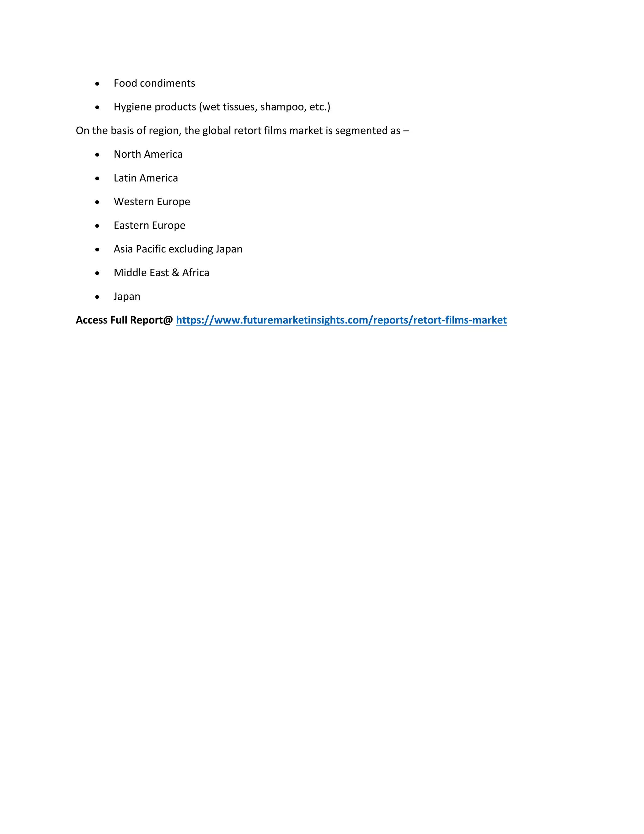  Food condiments
 Hygiene products (wet tissues, shampoo, etc.)
On the basis of region, the global retort films market is segmented as –
 North America
 Latin America
 Western Europe
 Eastern Europe
 Asia Pacific excluding Japan
 Middle East & Africa
 Japan
Access Full Report@ https://www.futuremarketinsights.com/reports/retort-films-market
 