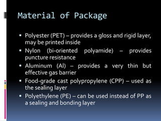 Material of Package
 Polyester (PET) – provides a gloss and rigid layer,
may be printed inside
 Nylon (bi-oriented polyamide) – provides
puncture resistance
 Aluminum (Al) – provides a very thin but
effective gas barrier
 Food-grade cast polypropylene (CPP) – used as
the sealing layer
 Polyethylene (PE) – can be used instead of PP as
a sealing and bonding layer
 