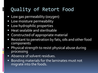 Quality of Retort Food
 Low gas permeability (oxygen)
 Low moisture permeability
 Low hydrophilic properties
 Heat sealable and sterilisable
 Constructed of appropriate material
 Resistant to penetration by fats, oils and other food
components
 Physical strength to resist physical abuse during
processing
 Absence of solvent residues.
 Bonding materials for the laminates must not
migrate into the foods.
 