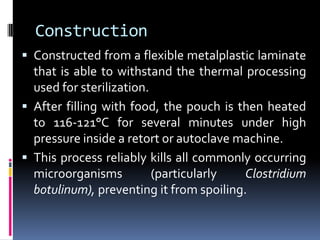 Construction
 Constructed from a flexible metalplastic laminate
that is able to withstand the thermal processing
used for sterilization.
 After filling with food, the pouch is then heated
to 116-121°C for several minutes under high
pressure inside a retort or autoclave machine.
 This process reliably kills all commonly occurring
microorganisms (particularly Clostridium
botulinum), preventing it from spoiling.
 
