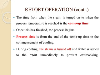RETORT OPERATION (cont..)
 The time from when the steam is turned on to when the
process temperature is reached is the come-up time.
 Once this has finished, the process begins.
 Process time is from the end of the come-up time to the
commencement of cooling.
 During cooling, the steam is turned off and water is added
to the retort immediately to prevent overcooking.
 