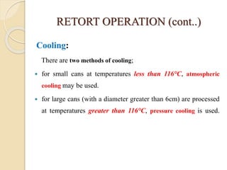 RETORT OPERATION (cont..)
Cooling:
There are two methods of cooling;
 for small cans at temperatures less than 116°C, atmospheric
cooling may be used.
 for large cans (with a diameter greater than 6cm) are processed
at temperatures greater than 116°C, pressure cooling is used.
 